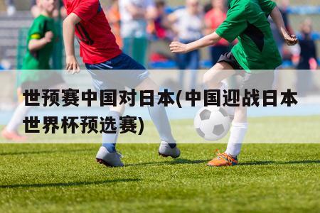 世预赛中国对日本(中国迎战日本世界杯预选赛)