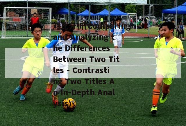 对比分析(Comparing and Analyzing the Differences Between Two Titles - Contrasting Two Titles An In-Depth Analysis)