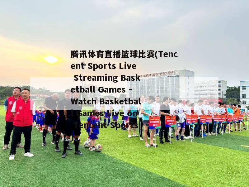 腾讯体育直播篮球比赛(Tencent Sports Live Streaming Basketball Games - Watch Basketball Games Live on Tencent Sports)