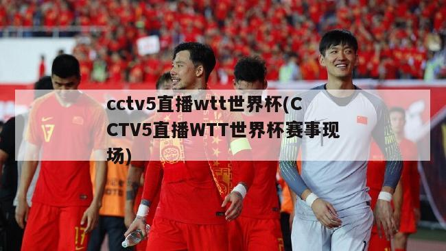cctv5直播wtt世界杯(CCTV5直播WTT世界杯赛事现场)